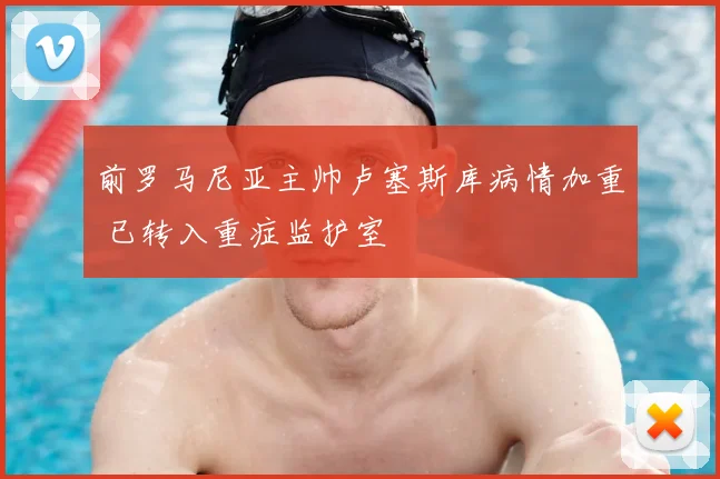 前罗马尼亚主帅卢塞斯库病情加重 已转入重症监护室