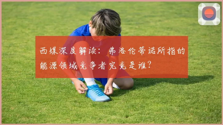 西媒深度解读:弗洛伦蒂诺所指的能源领域竞争者究竟是谁?