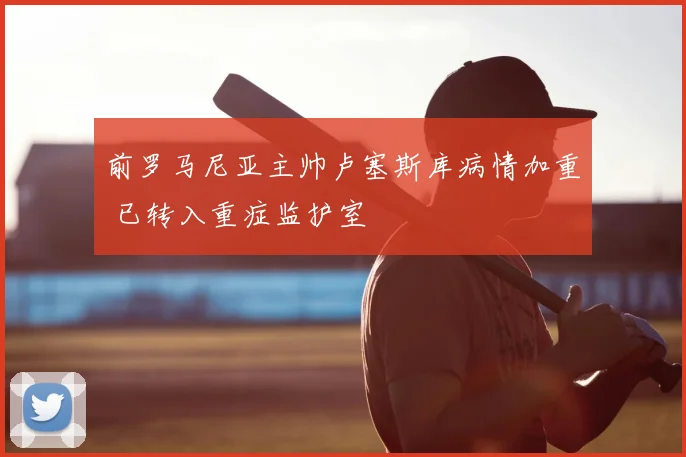 前罗马尼亚主帅卢塞斯库病情加重 已转入重症监护室